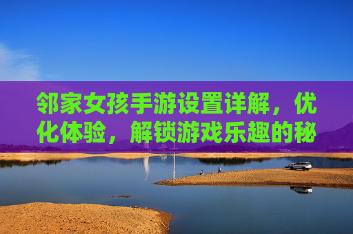 邻家女孩手游设置详解，优化体验，解锁游戏乐趣的秘籍，邻家女孩手游设置详解，优化体验，解锁游戏乐趣的秘籍