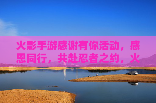 火影手游感谢有你活动,感恩同行,共赴忍者之约,火影手游感谢有你活动开启,感恩同行,共赴忍者之约