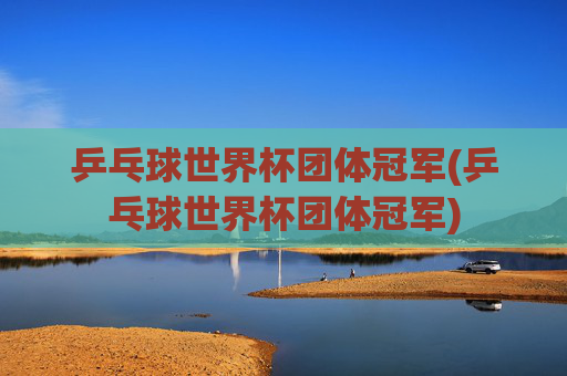 乒乓球世界杯团体冠军(乒乓球世界杯团体冠军)