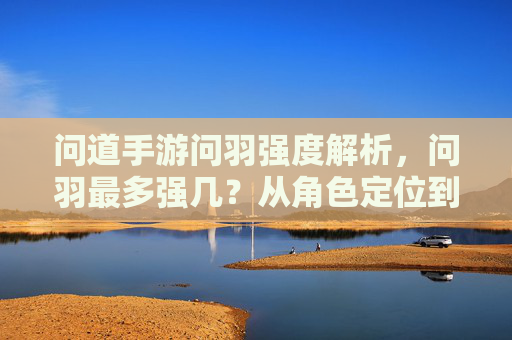 问道手游问羽强度解析，问羽最多强几？从角色定位到玩法进阶全解析，问道手游问羽强度解析，最强几级及角色定位与玩法进阶全解析