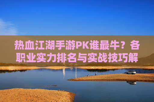 热血江湖手游PK谁最牛?各职业实力排名与实战技巧解析,热血江湖手游PK谁最牛?各职业实力排名与实战技巧解析