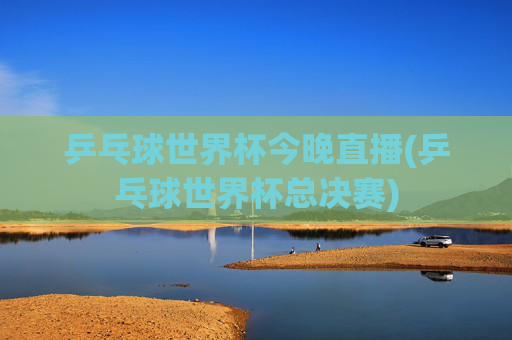 乒乓球世界杯今晚直播(乒乓球世界杯总决赛)