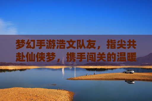 梦幻手游浩文队友,指尖共赴仙侠梦,携手闯关的温暖陪伴,梦幻手游浩文队友,指尖共赴仙侠梦,携手闯关的温暖陪伴