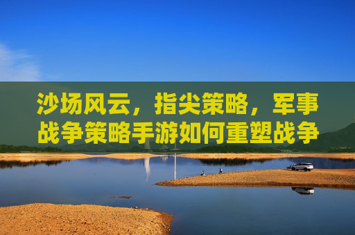 沙场风云,指尖策略,军事战争策略手游如何重塑战争体验与玩家思维,指尖沙场,策略风云,军事战争策略手游如何重塑战争体验与玩家思维
