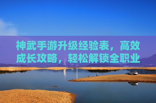 神武手游升级经验表,高效成长攻略,轻松解锁全职业进阶之路