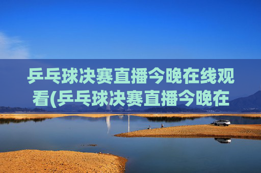 乒乓球决赛直播今晚在线观看(乒乓球决赛直播今晚在线观看回放)