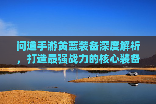问道手游黄蓝装备深度解析，打造最强战力的核心装备体系，问道手游黄蓝装备深度解析，打造最强战力的核心装备体系