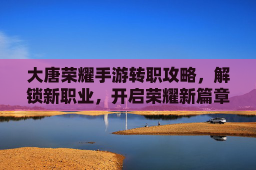 大唐荣耀手游转职攻略，解锁新职业，开启荣耀新篇章，大唐荣耀手游转职攻略，解锁新职业，开启荣耀新篇章