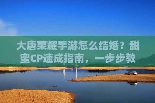 大唐荣耀手游怎么结婚？甜蜜CP速成指南，一步步教你完成婚礼，大唐荣耀手游怎么结婚？甜蜜CP速成指南，一步步教你完成婚礼