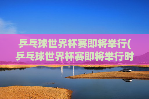 乒乓球世界杯赛即将举行(乒乓球世界杯赛即将举行时间)