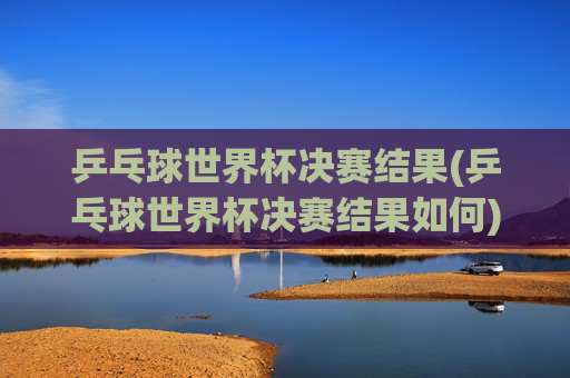 乒乓球世界杯决赛结果(乒乓球世界杯决赛结果如何)