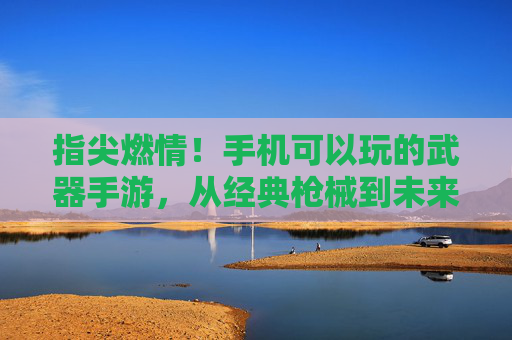 指尖燃情！手机可以玩的武器手游，从经典枪械到未来战甲，打造你的热血战斗世界，指尖燃情！手机武器手游，经典枪械到未来战甲，打造热血战斗世界