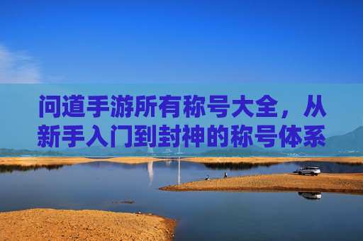 问道手游所有称号大全,从新手入门到封神的称号体系深度解析,问道手游所有称号大全,从新手入门到封神的称号体系深度解析