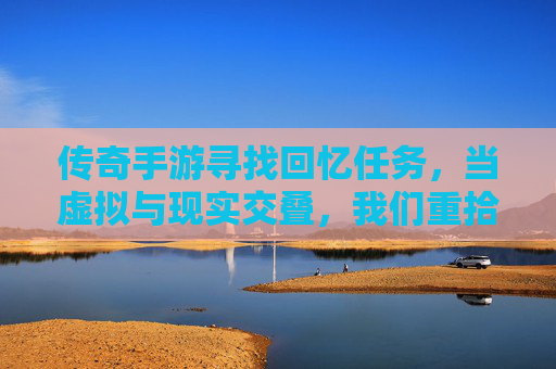传奇手游寻找回忆任务,当虚拟与现实交叠,我们重拾青春的碎片,传奇手游寻找回忆任务,当虚拟与现实交叠,我们重拾青春的碎片