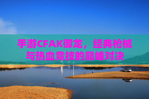 手游CFAK御龙，经典枪械与热血竞技的巅峰对决