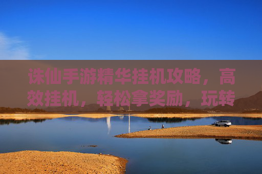 诛仙手游精华挂机攻略，高效挂机，轻松拿奖励，玩转仙侠世界！诛仙手游精华挂机攻略，高效挂机，轻松拿奖励，玩转仙侠世界！