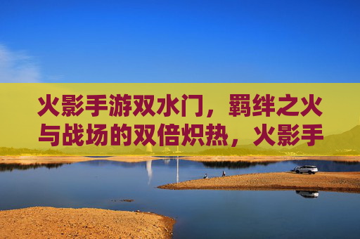 火影手游双水门,羁绊之火与战场的双倍炽热,火影手游双水门,羁绊之火与战场的双倍炽热