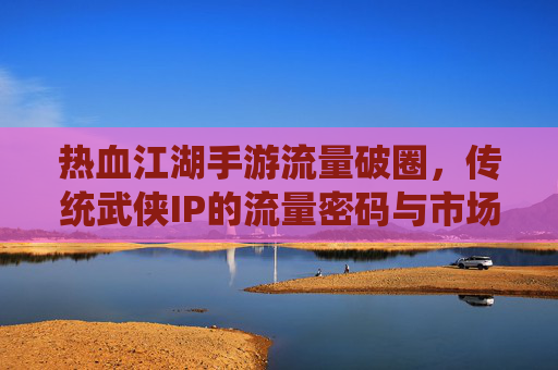热血江湖手游流量破圈,传统武侠IP的流量密码与市场新机遇,热血江湖手游流量破圈,传统武侠IP的流量密码与市场新机遇