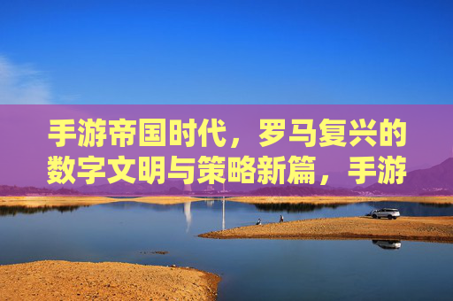 手游帝国时代，罗马复兴的数字文明与策略新篇，手游帝国时代，罗马复兴的数字文明与策略新篇