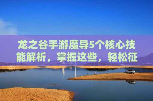 龙之谷手游魔导5个核心技能解析,掌握这些,轻松征服副本与PVP战场,龙之谷手游魔导5个核心技能解析,轻松征服副本与PVP战场