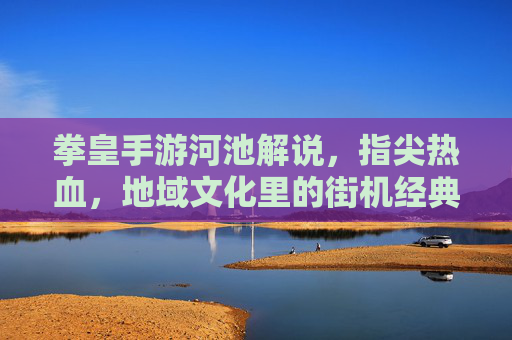 拳皇手游河池解说，指尖热血，地域文化里的街机经典重现，拳皇手游河池解说，指尖热血，地域文化里的街机经典重现