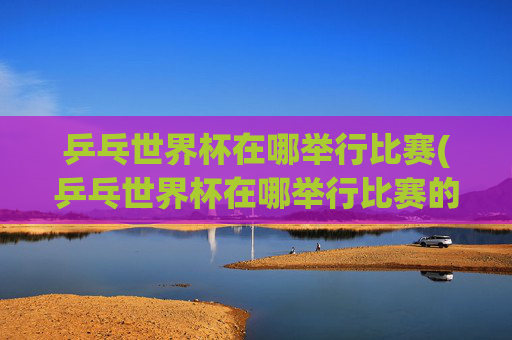 乒乓世界杯在哪举行比赛(乒乓世界杯在哪举行比赛的)