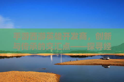 手游西游英雄开发商,创新与传承的交汇点——探寻经典IP的数字新生,手游西游英雄开发商,创新与传承的交汇点——探寻经典IP的数字新生