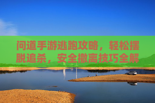 问道手游逃跑攻略，轻松摆脱追杀，安全撤离技巧全解析，问道手游逃跑攻略，轻松摆脱追杀，安全撤离技巧全解析