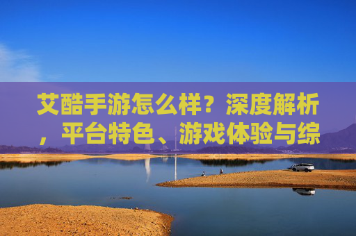 艾酷手游怎么样？深度解析，平台特色、游戏体验与综合评价，艾酷手游深度解析，平台特色、游戏体验与综合评价