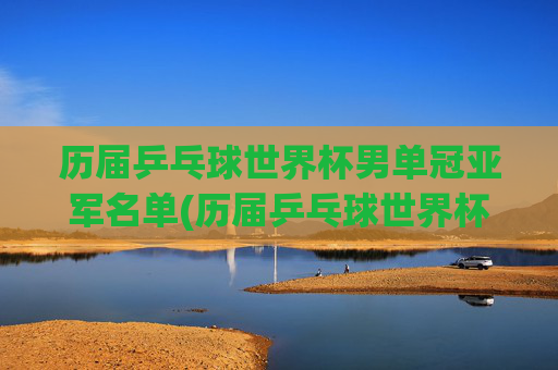 历届乒乓球世界杯男单冠亚军名单(历届乒乓球世界杯男单冠军一览表)