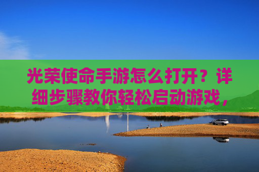 光荣使命手游怎么打开？详细步骤教你轻松启动游戏，光荣使命手游怎么打开？详细步骤教你轻松启动游戏