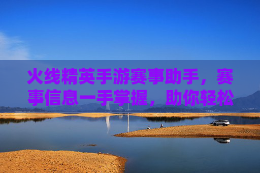 火线精英手游赛事助手，赛事信息一手掌握，助你轻松参与顶级赛事，火线精英手游赛事助手，赛事信息一手掌握，轻松参与顶级赛事