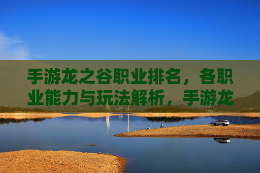 手游龙之谷职业排名,各职业能力与玩法解析,手游龙之谷职业排名,各职业能力与玩法解析