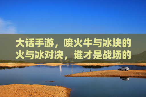 大话手游，喷火牛与冰块的火与冰对决，谁才是战场的王者？大话手游，喷火牛与冰块火冰对决，谁称战场王者？