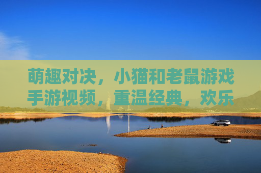 萌趣对决,小猫和老鼠游戏手游视频,重温经典,欢乐不断!萌趣对决,小猫和老鼠手游视频,重温经典欢乐不断