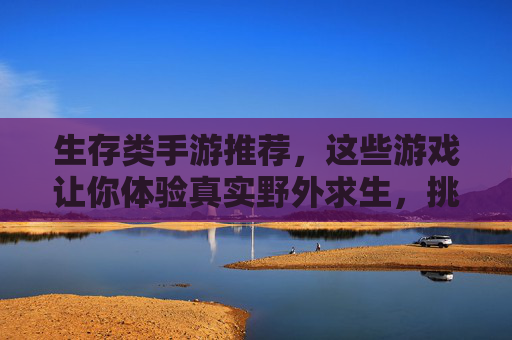 生存类手游推荐，这些游戏让你体验真实野外求生，挑战极限生存！生存类手游推荐，体验真实野外求生，挑战极限生存！