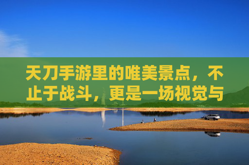 天刀手游里的唯美景点,不止于战斗,更是一场视觉与意境的旅行,天刀手游唯美景点,不止于战斗,更是一场视觉与意境的旅行