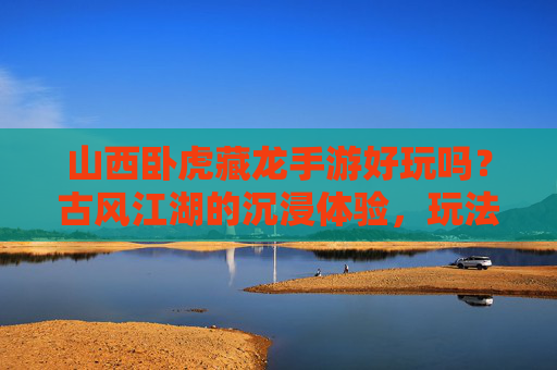 山西卧虎藏龙手游好玩吗？古风江湖的沉浸体验，玩法深度解析与玩家反馈，山西卧虎藏龙手游好玩吗？古风江湖沉浸体验与玩法深度解析及玩家反馈