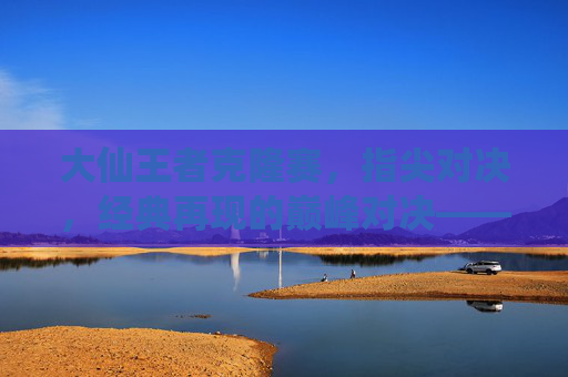 大仙王者克隆赛，指尖对决，经典再现的巅峰对决——王者荣耀手游克隆赛中的传奇演绎，大仙王者克隆赛，指尖对决，经典再现的巅峰传奇演绎