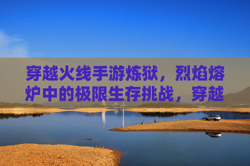 穿越火线手游炼狱,烈焰熔炉中的极限生存挑战,穿越火线手游炼狱,烈焰熔炉中的极限生存挑战