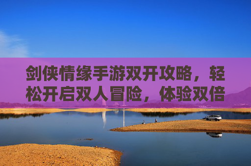 剑侠情缘手游双开攻略，轻松开启双人冒险，体验双倍乐趣，剑侠情缘手游双开攻略，轻松开启双人冒险，体验双倍乐趣