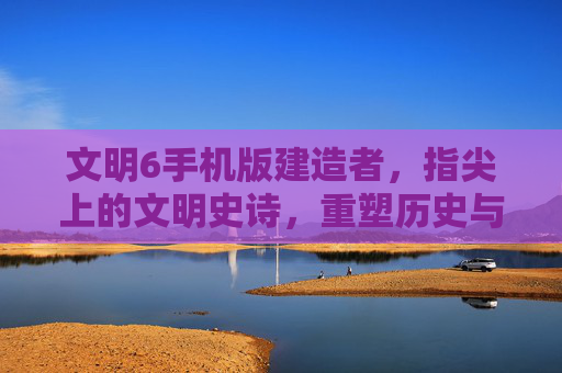 文明6手机版建造者，指尖上的文明史诗，重塑历史与未来的数字征程