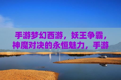 手游梦幻西游，妖王争霸，神魔对决的永恒魅力，手游梦幻西游，妖王争霸与神魔对决的永恒魅力