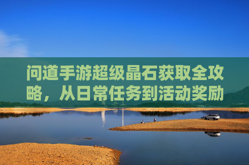 问道手游超级晶石获取全攻略,从日常任务到活动奖励,轻松积累,提升角色实力,问道手游超级晶石获取全攻略,日常任务与活动奖励,轻松积累角色实力