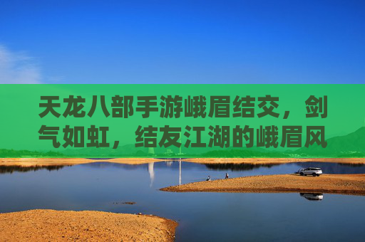 天龙八部手游峨眉结交，剑气如虹，结友江湖的峨眉风情，天龙八部手游峨眉结交，剑气如虹，结友江湖的峨眉风情