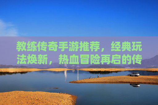 教练传奇手游推荐，经典玩法焕新，热血冒险再启的传奇新篇章，教练传奇手游推荐，经典玩法焕新，热血冒险再启的传奇新篇章