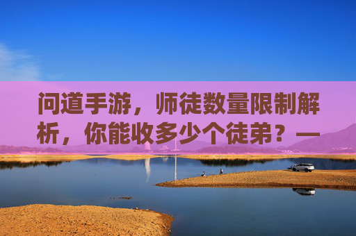 问道手游，师徒数量限制解析，你能收多少个徒弟？——深度解读游戏内师徒系统规则，问道手游师徒数量限制解析，你能收多少个徒弟？——深度解读游戏内师徒系统规则