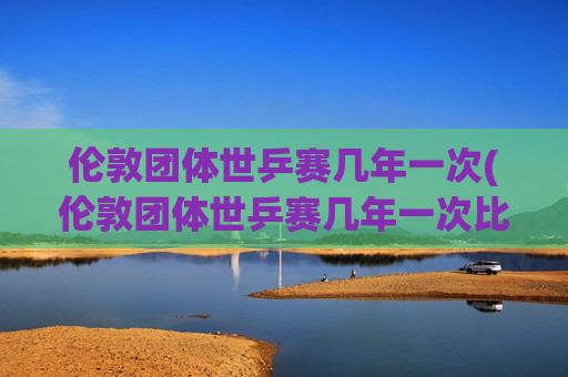 伦敦团体世乒赛几年一次(伦敦团体世乒赛几年一次比赛)