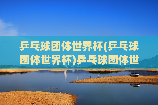 乒乓球团体世界杯(乒乓球团体世界杯)乒乓球团体世界杯，全球顶尖选手的团体竞技盛事