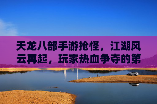 天龙八部手游抢怪,江湖风云再起,玩家热血争夺的第一桶金,天龙八部手游抢怪热潮,江湖风云再起,玩家热血争夺第一桶金